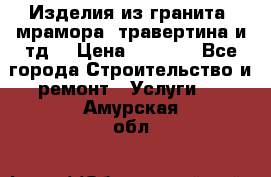 Изделия из гранита, мрамора, травертина и тд. › Цена ­ 1 000 - Все города Строительство и ремонт » Услуги   . Амурская обл.